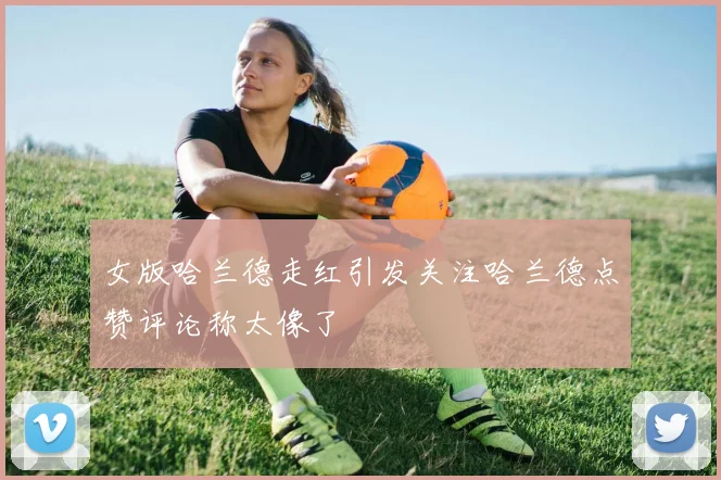 女版哈兰德走红引发关注哈兰德点赞评论称太像了