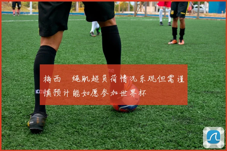梅西腘绳肌超负荷情况乐观但需谨慎预计能如愿参加世界杯