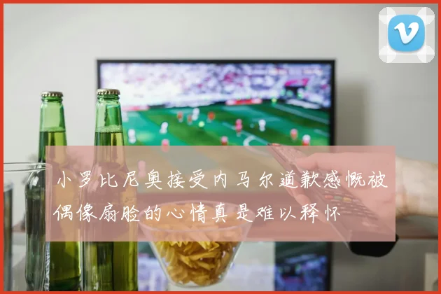 小罗比尼奥接受内马尔道歉感慨被偶像扇脸的心情真是难以释怀