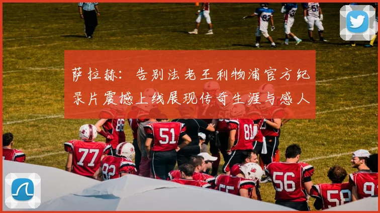 萨拉赫：告别法老王利物浦官方纪录片震撼上线展现传奇生涯与感人时刻