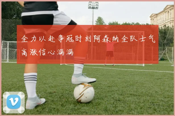 全力以赴争冠时刻阿森纳全队士气高涨信心满满