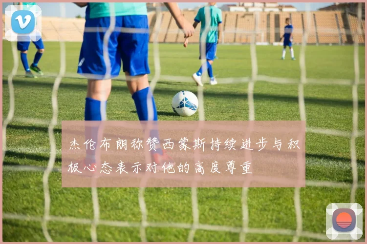 杰伦布朗称赞西蒙斯持续进步与积极心态表示对他的高度尊重