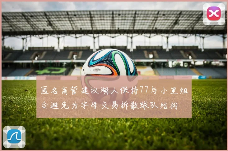 匿名高管建议湖人保持77与小里组合避免为字母交易拆散球队结构