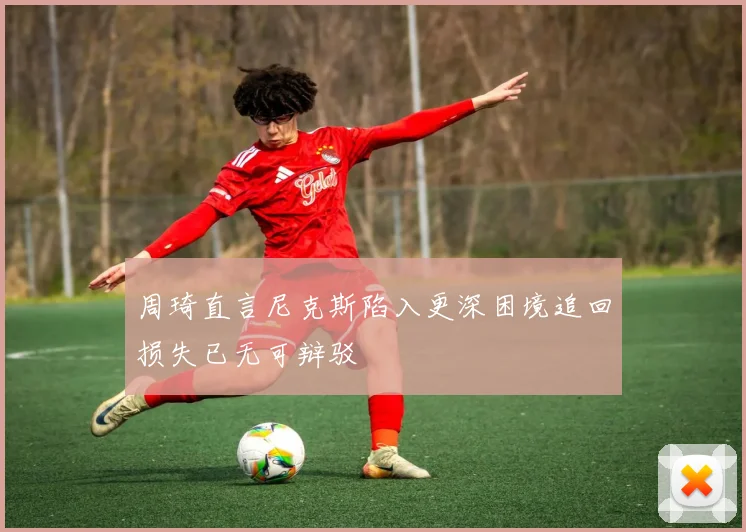 周琦直言尼克斯陷入更深困境追回损失已无可辩驳