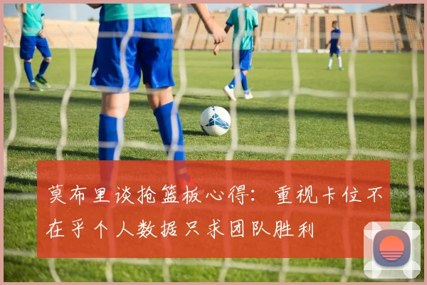 莫布里谈抢篮板心得：重视卡位不在乎个人数据只求团队胜利