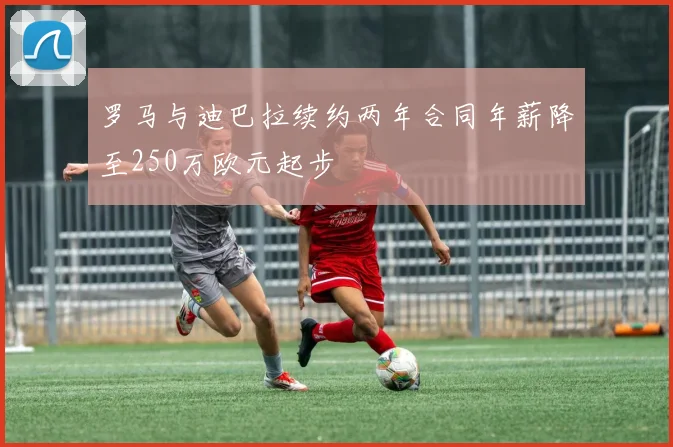 罗马与迪巴拉续约两年合同年薪降至250万欧元起步