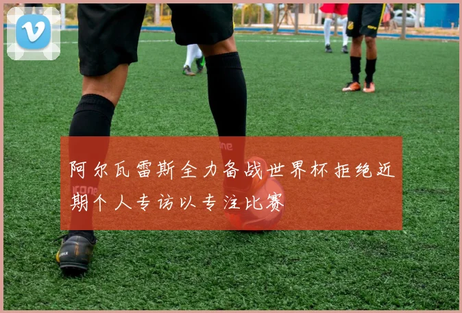 阿尔瓦雷斯全力备战世界杯拒绝近期个人专访以专注比赛