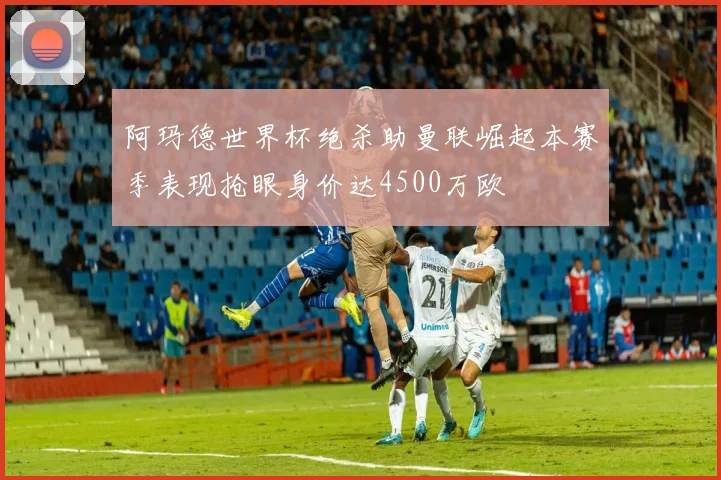 阿玛德世界杯绝杀助曼联崛起本赛季表现抢眼身价达4500万欧