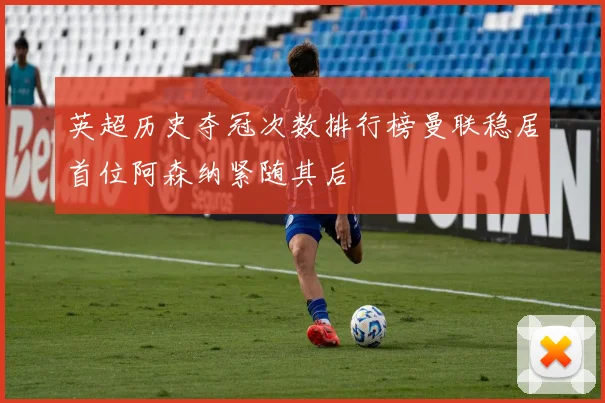 英超历史夺冠次数排行榜曼联稳居首位阿森纳紧随其后